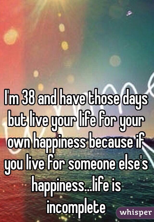 I'm 38 and have those days but live your life for your own happiness because if you live for someone else's happiness...life is incomplete 