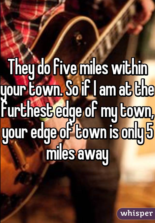 They do five miles within your town. So if I am at the furthest edge of my town, your edge of town is only 5 miles away