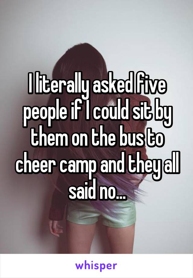 I literally asked five people if I could sit by them on the bus to cheer camp and they all said no...