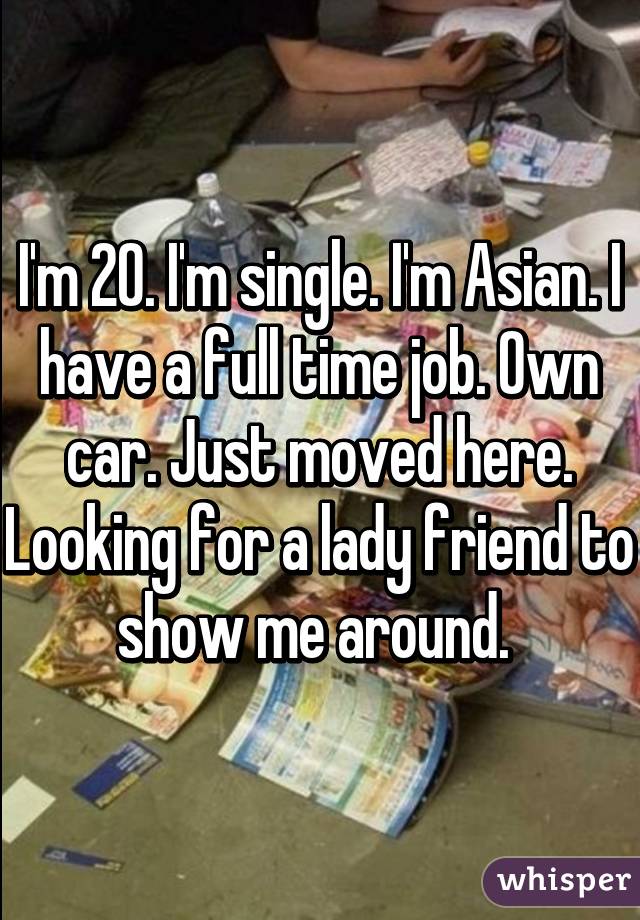 I'm 20. I'm single. I'm Asian. I have a full time job. Own car. Just moved here. Looking for a lady friend to show me around. 