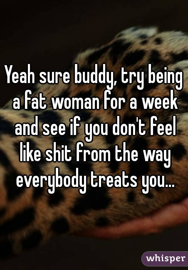 Yeah sure buddy, try being a fat woman for a week and see if you don't feel like shit from the way everybody treats you...