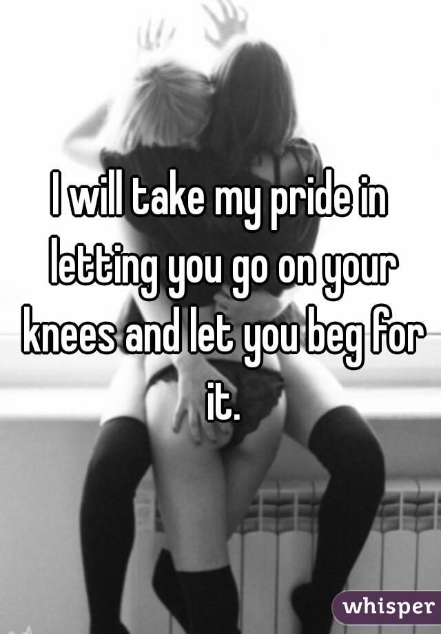 I will take my pride in letting you go on your knees and let you beg for it.