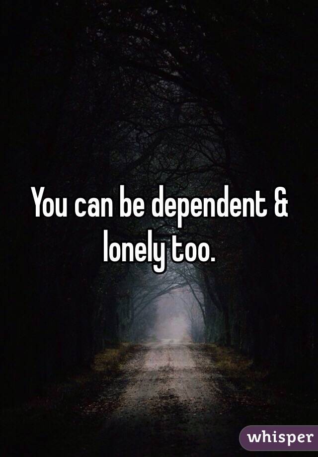 You can be dependent & lonely too. 