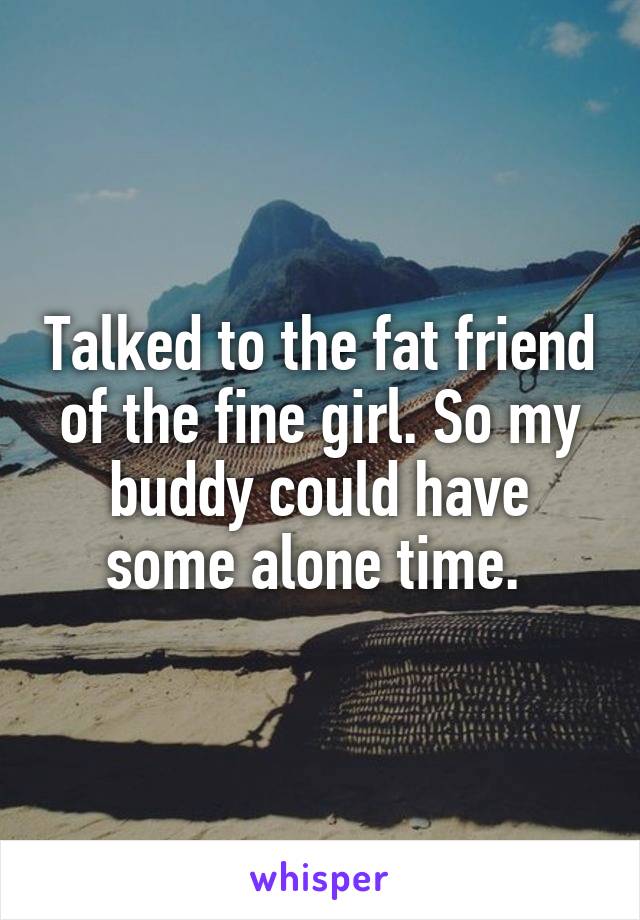 Talked to the fat friend of the fine girl. So my buddy could have some alone time. 