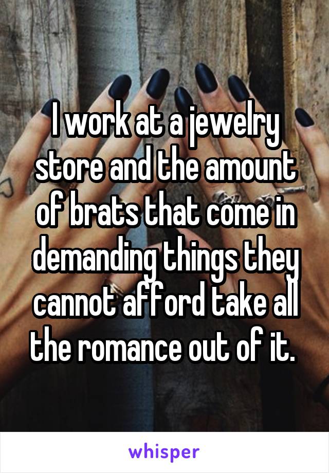 I work at a jewelry store and the amount of brats that come in demanding things they cannot afford take all the romance out of it. 