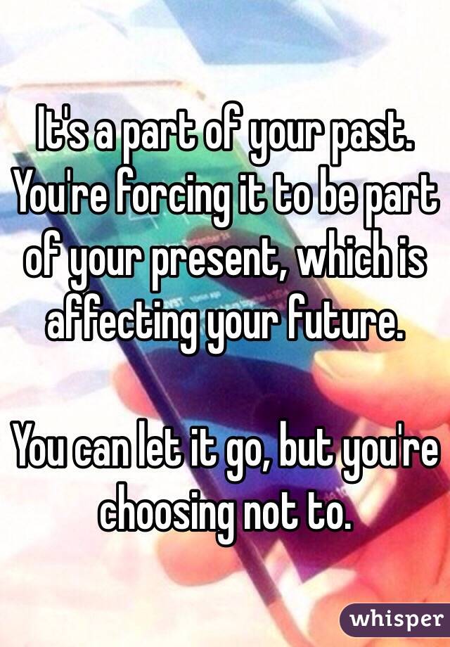 It's a part of your past. You're forcing it to be part of your present, which is affecting your future.

You can let it go, but you're choosing not to. 