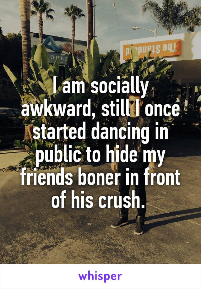 I am socially awkward, still I once started dancing in public to hide my friends boner in front of his crush. 