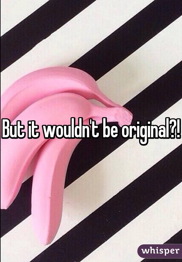 But it wouldn't be original?!