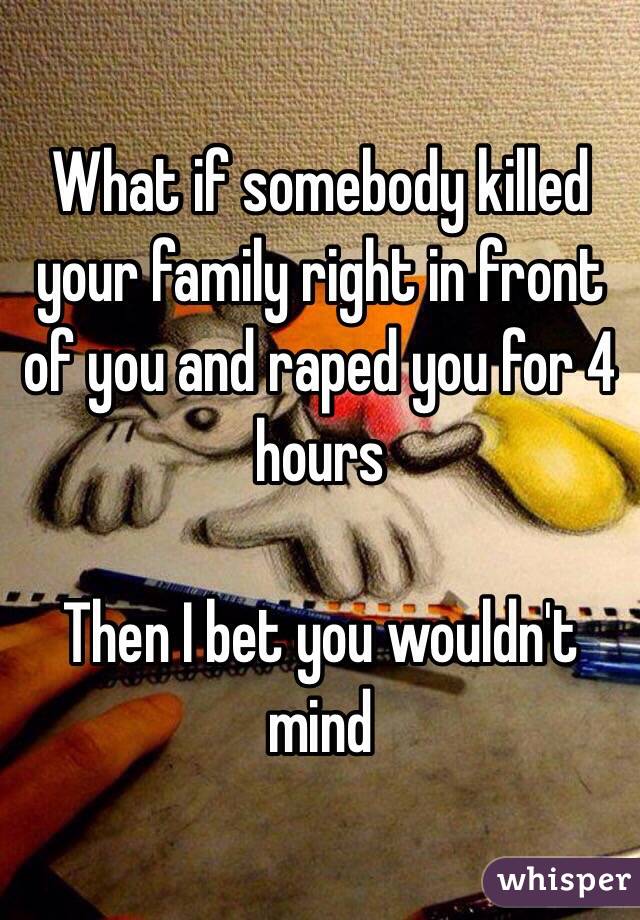 What if somebody killed your family right in front of you and raped you for 4 hours

Then I bet you wouldn't mind 