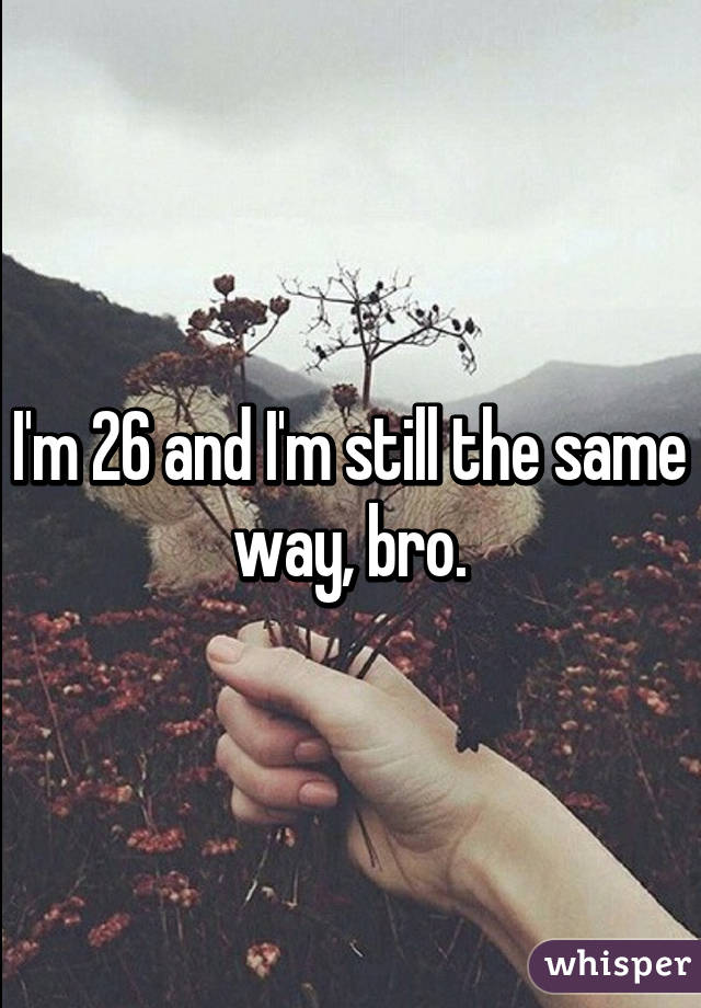 I'm 26 and I'm still the same way, bro.