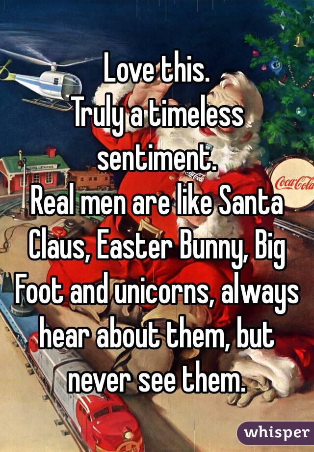 Love this. 
Truly a timeless sentiment. 
Real men are like Santa Claus, Easter Bunny, Big Foot and unicorns, always hear about them, but never see them. 