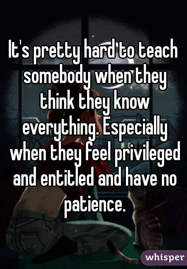 It's pretty hard to teach somebody when they think they know everything. Especially when they feel privileged and entitled and have no patience.