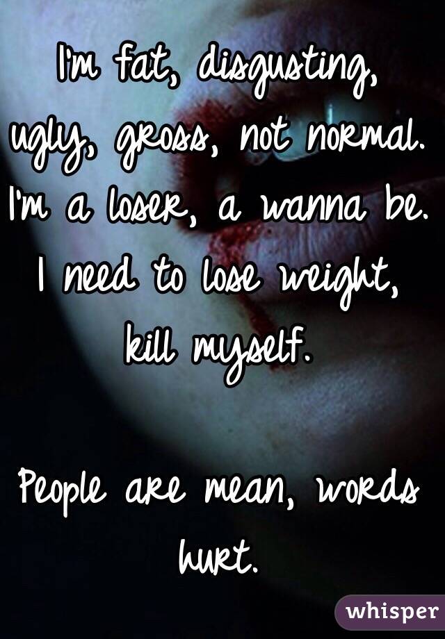 I'm fat, disgusting, ugly, gross, not normal. I'm a loser, a wanna be. I need to lose weight, kill myself. 

People are mean, words hurt. 