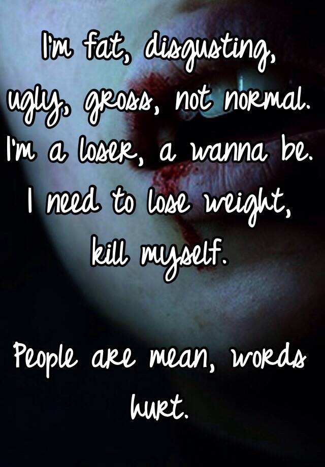 I'm fat, disgusting, ugly, gross, not normal. I'm a loser, a wanna be. I need to lose weight, kill myself. 

People are mean, words hurt. 