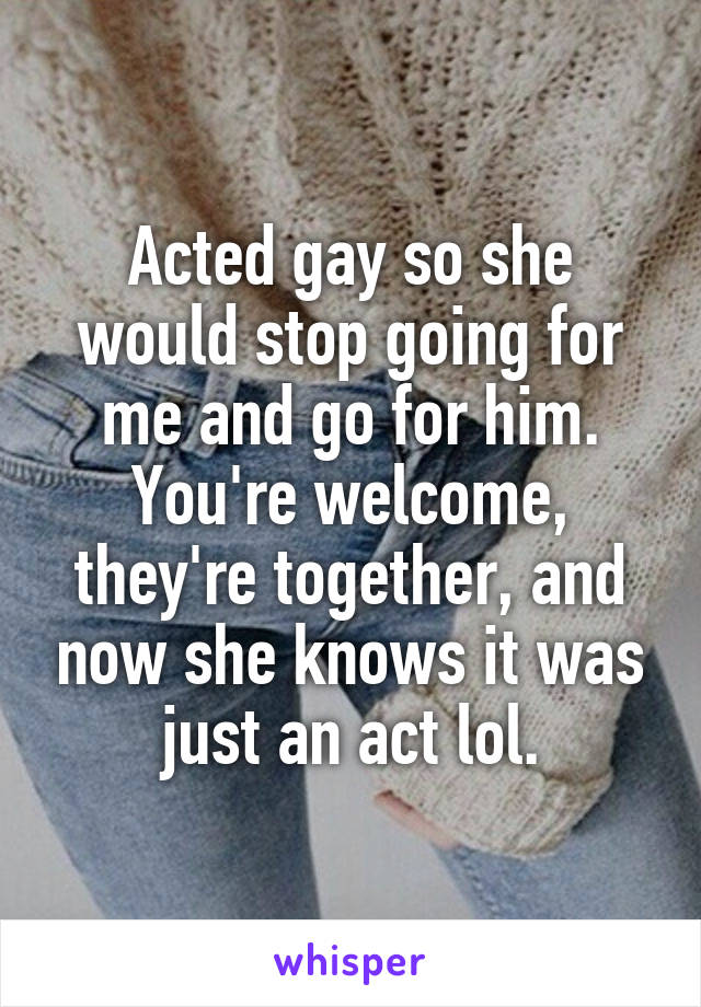 Acted gay so she would stop going for me and go for him. You're welcome, they're together, and now she knows it was just an act lol.