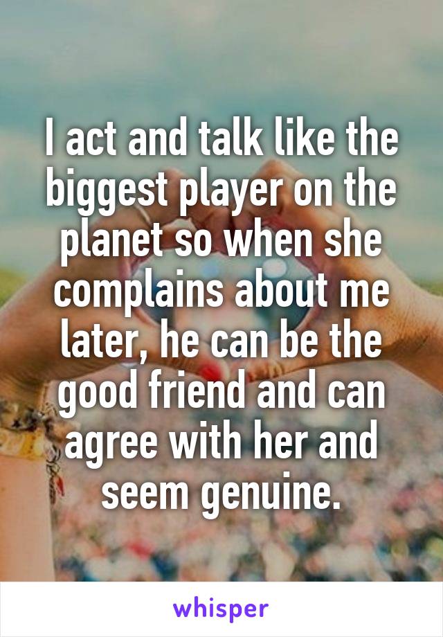 I act and talk like the biggest player on the planet so when she complains about me later, he can be the good friend and can agree with her and seem genuine.