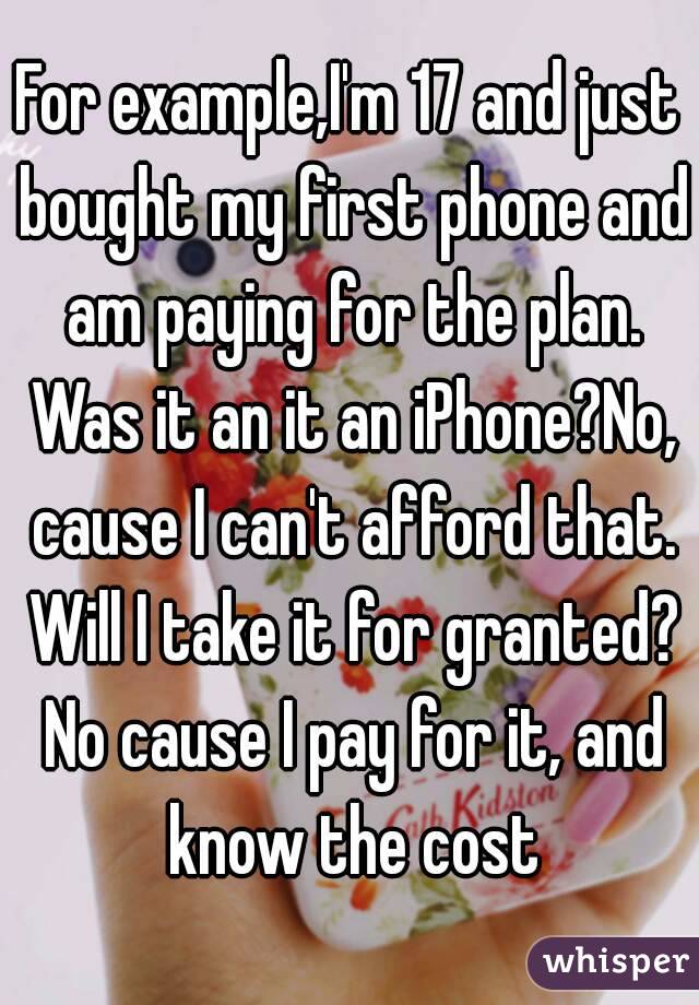 For example,I'm 17 and just bought my first phone and am paying for the plan. Was it an it an iPhone?No, cause I can't afford that. Will I take it for granted? No cause I pay for it, and know the cost