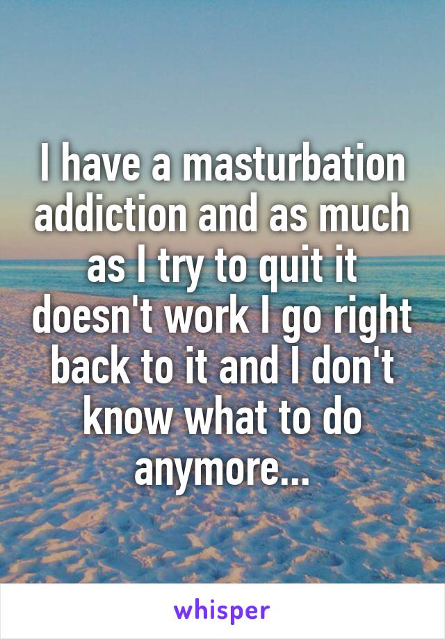 I have a masturbation addiction and as much as I try to quit it doesn't work I go right back to it and I don't know what to do anymore...