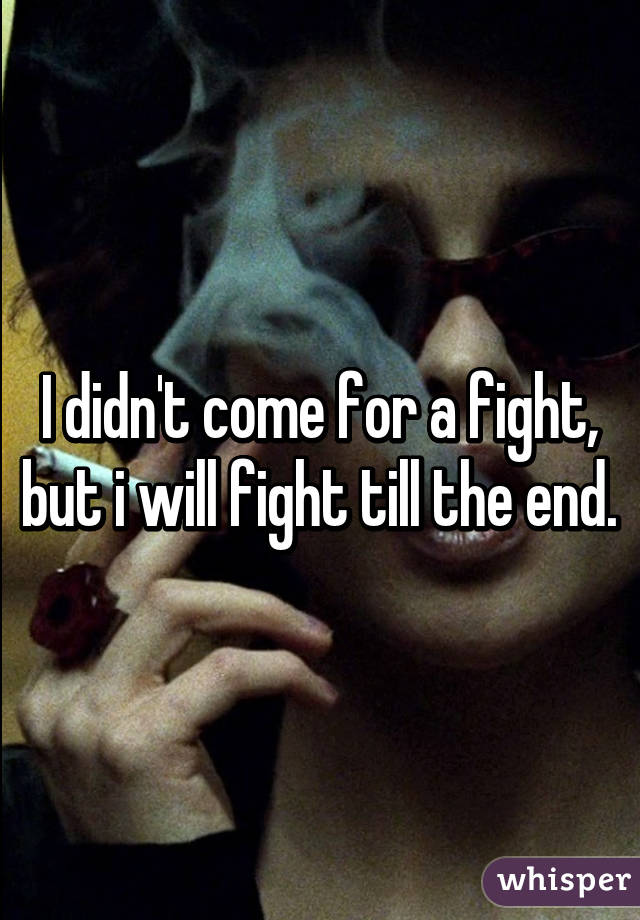 I didn't come for a fight, but i will fight till the end.