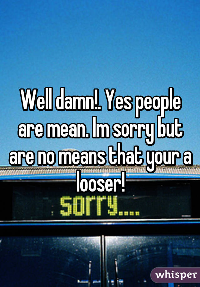 Well damn!. Yes people are mean. Im sorry but are no means that your a looser!