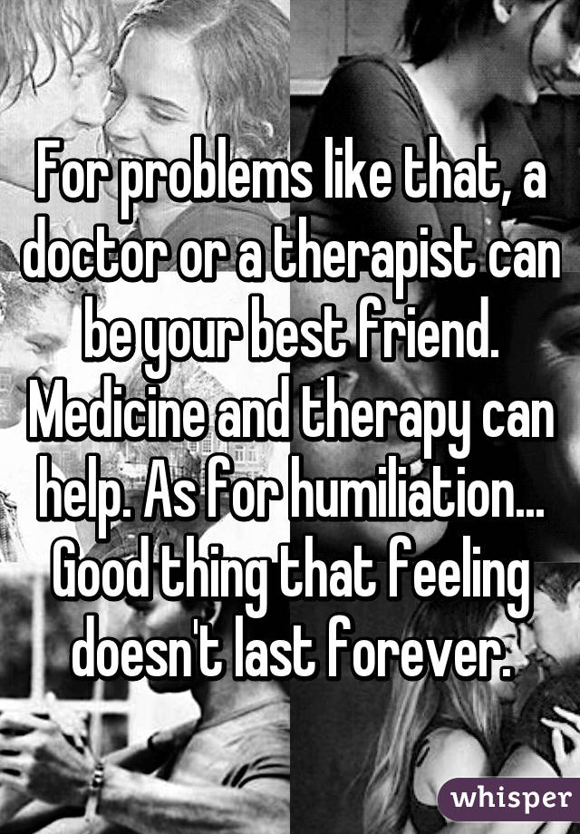 For problems like that, a doctor or a therapist can be your best friend. Medicine and therapy can help. As for humiliation... Good thing that feeling doesn't last forever.