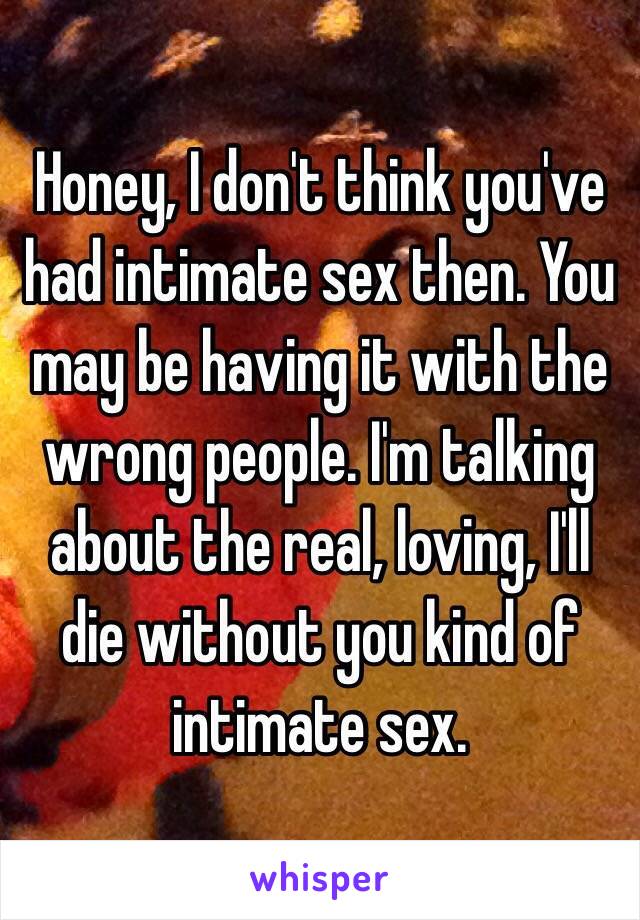 Honey, I don't think you've had intimate sex then. You may be having it with the wrong people. I'm talking about the real, loving, I'll die without you kind of intimate sex. 