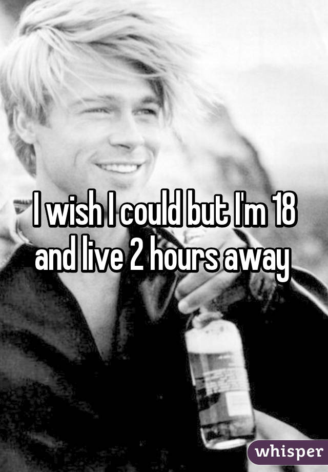 I wish I could but I'm 18 and live 2 hours away 