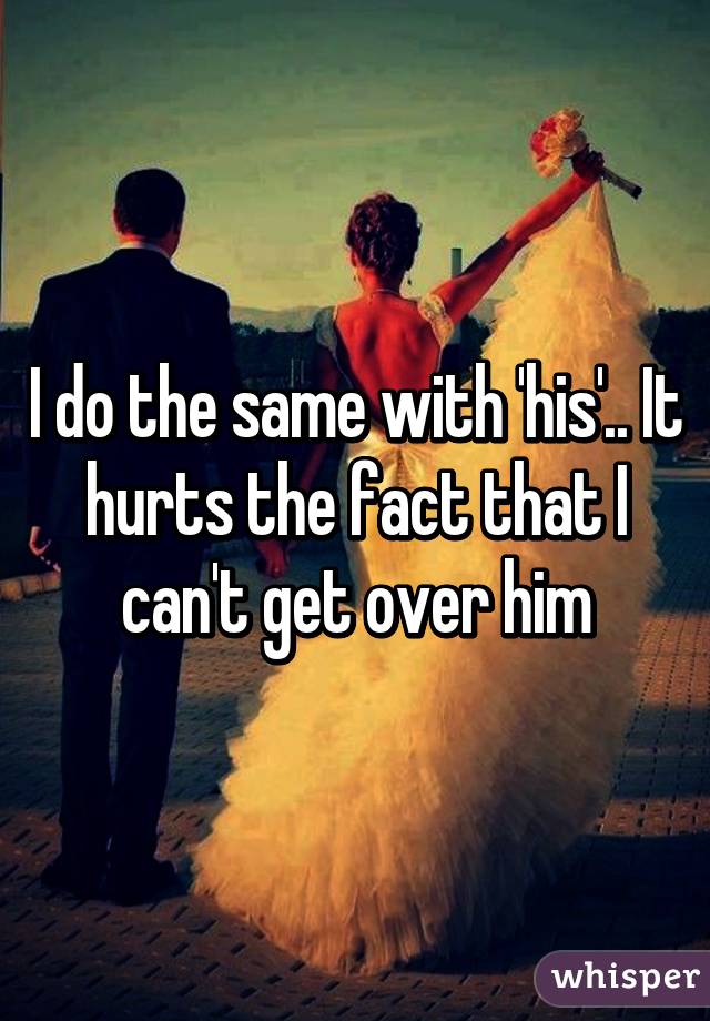 I do the same with 'his'.. It hurts the fact that I can't get over him