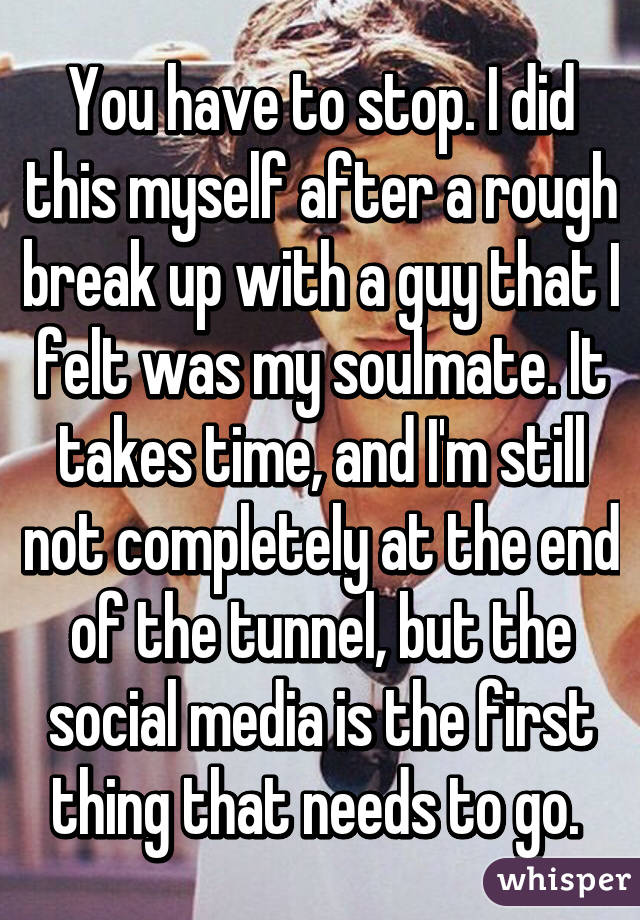 You have to stop. I did this myself after a rough break up with a guy that I felt was my soulmate. It takes time, and I'm still not completely at the end of the tunnel, but the social media is the first thing that needs to go. 