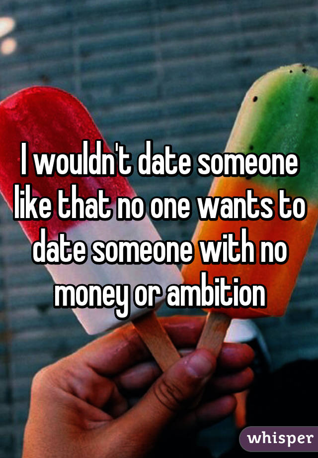 I wouldn't date someone like that no one wants to date someone with no money or ambition