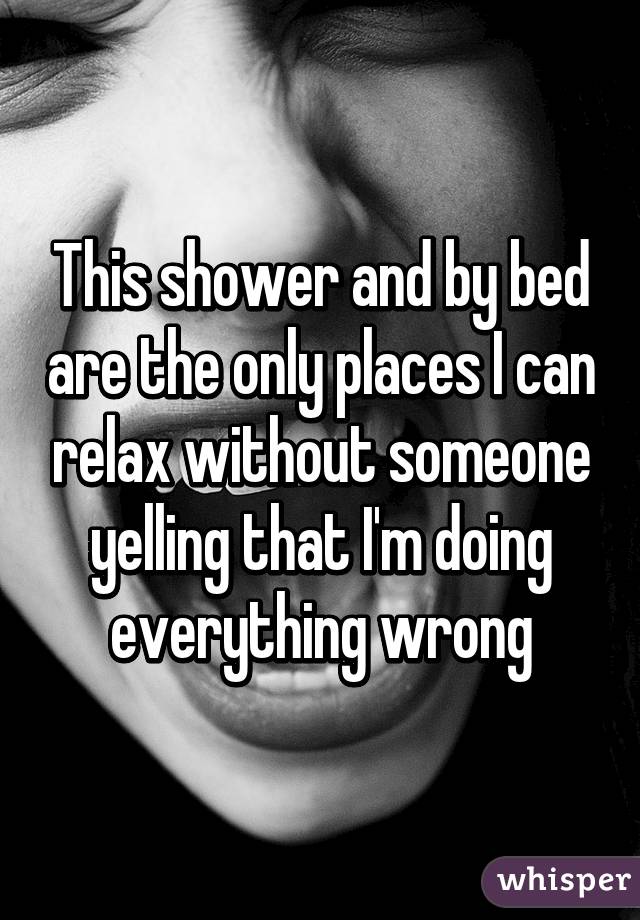 This shower and by bed are the only places I can relax without someone yelling that I'm doing everything wrong