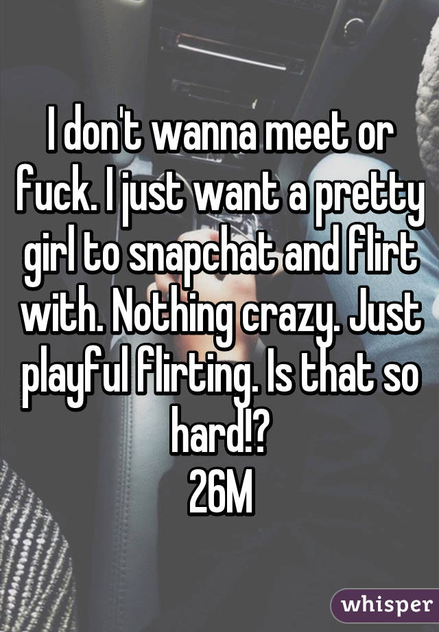 I don't wanna meet or fuck. I just want a pretty girl to snapchat and flirt with. Nothing crazy. Just playful flirting. Is that so hard!?
26M