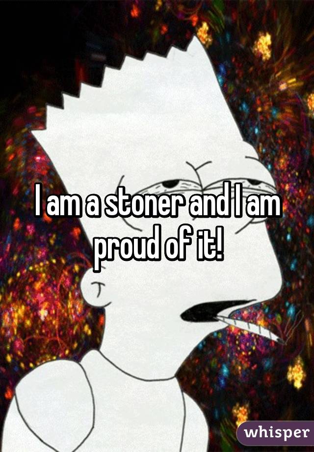 I am a stoner and I am proud of it!