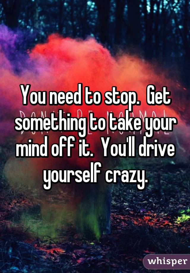 You need to stop.  Get something to take your mind off it.  You'll drive yourself crazy.