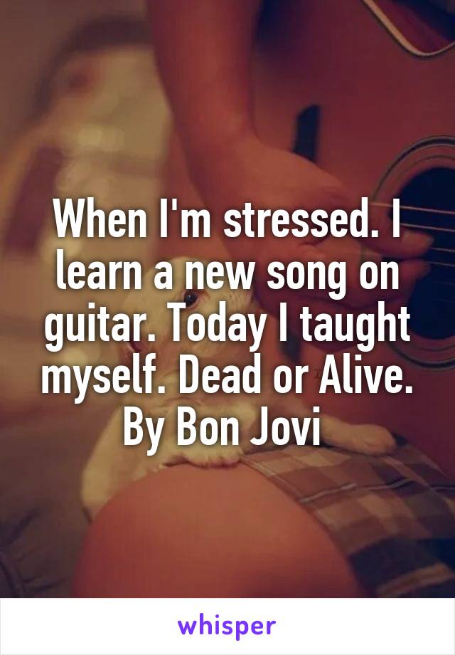 When I'm stressed. I learn a new song on guitar. Today I taught myself. Dead or Alive. By Bon Jovi 