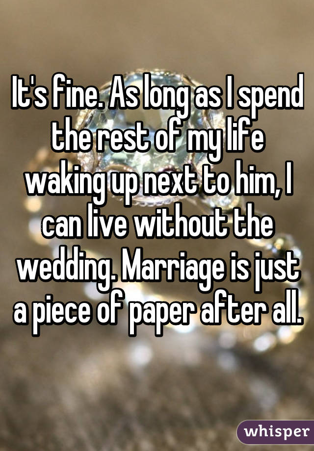 It's fine. As long as I spend the rest of my life waking up next to him, I can live without the wedding. Marriage is just a piece of paper after all. 