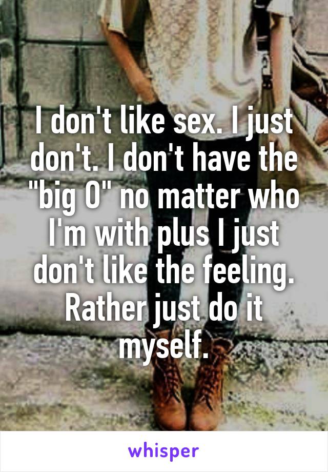 I don't like sex. I just don't. I don't have the "big O" no matter who I'm with plus I just don't like the feeling. Rather just do it myself.