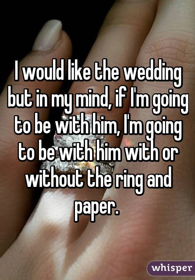 I would like the wedding but in my mind, if I'm going to be with him, I'm going to be with him with or without the ring and paper. 