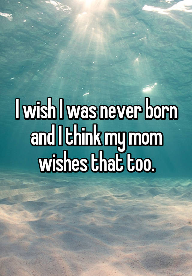 i-wish-i-was-never-born-and-i-think-my-mom-wishes-that-too