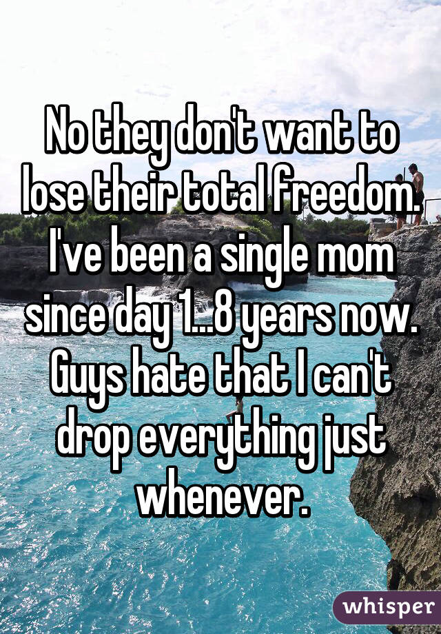 No they don't want to lose their total freedom. I've been a single mom since day 1...8 years now. Guys hate that I can't drop everything just whenever.