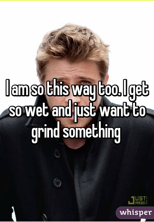I am so this way too. I get so wet and just want to grind something 