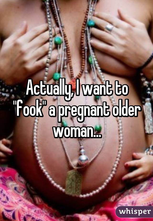 Actually, I want to "fook" a pregnant older woman...