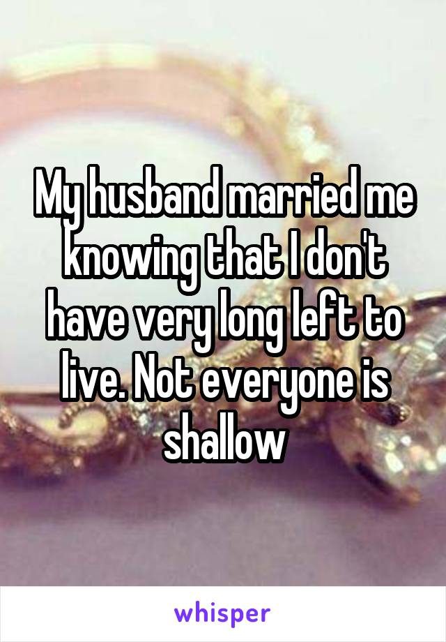 My husband married me knowing that I don't have very long left to live. Not everyone is shallow