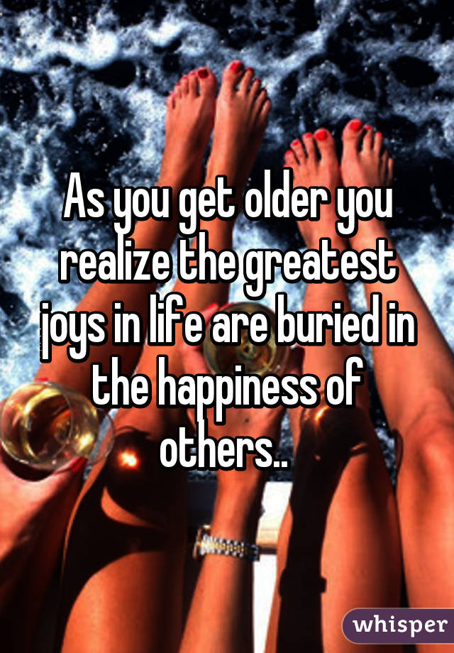 As you get older you realize the greatest joys in life are buried in the happiness of others.. 