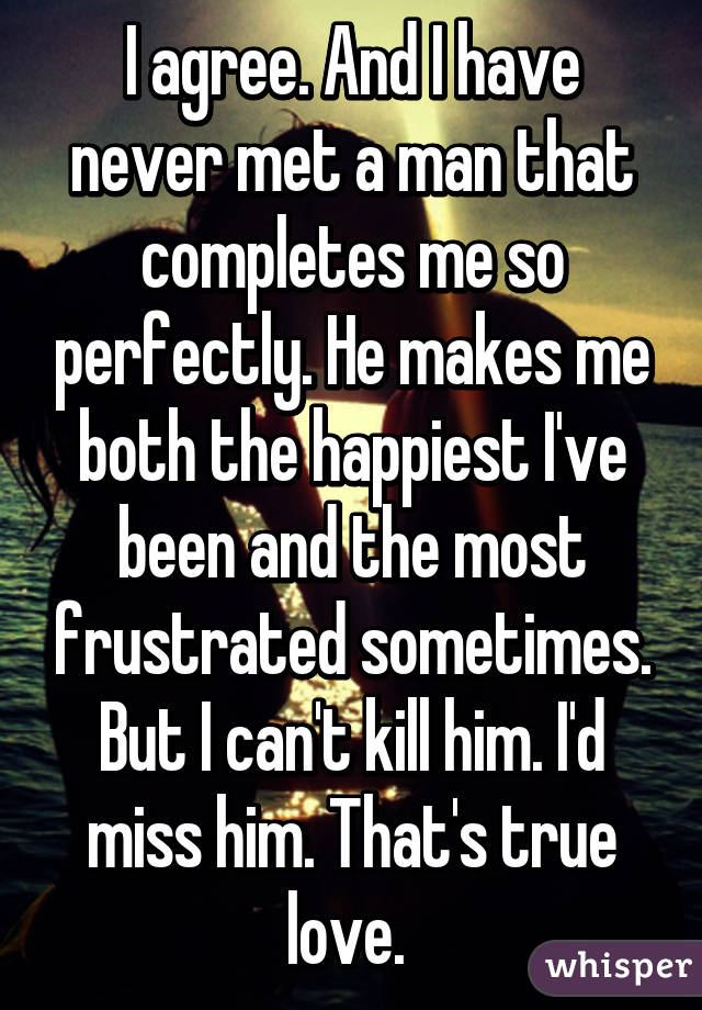 I agree. And I have never met a man that completes me so perfectly. He makes me both the happiest I've been and the most frustrated sometimes. But I can't kill him. I'd miss him. That's true love. 