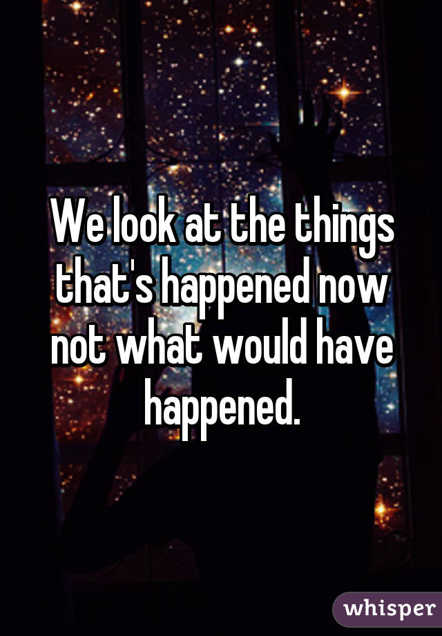 We look at the things that's happened now not what would have happened.