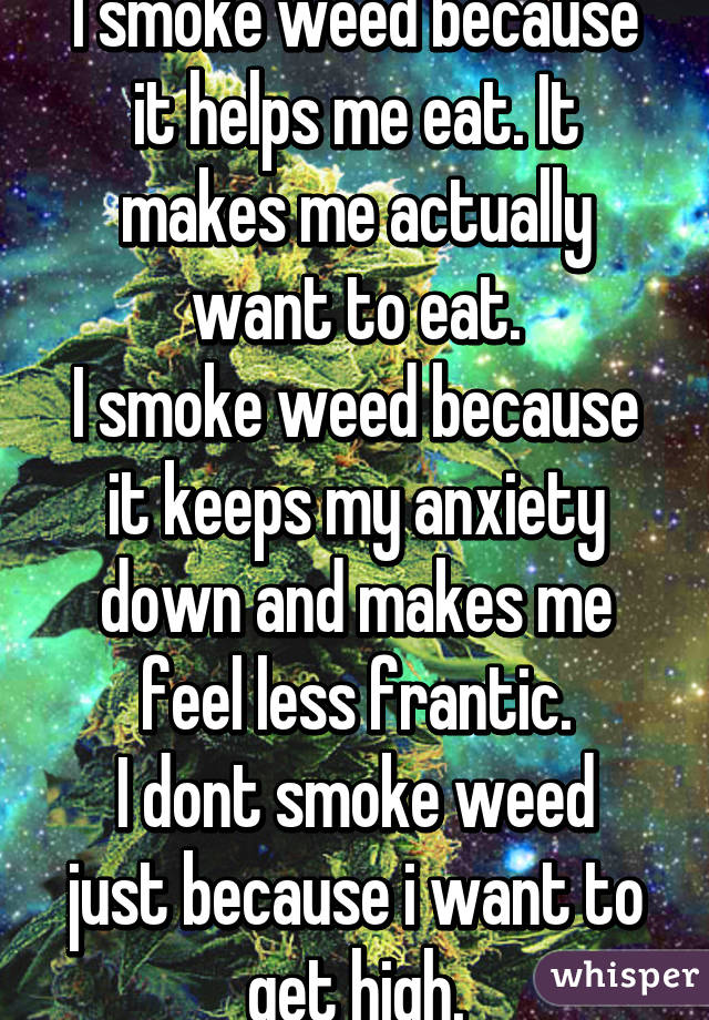 I smoke weed because it helps me eat. It makes me actually want to eat.
I smoke weed because it keeps my anxiety down and makes me feel less frantic.
I dont smoke weed just because i want to get high.