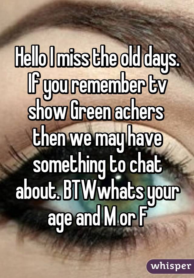Hello I miss the old days. If you remember tv show Green achers  then we may have something to chat about. BTWwhats your age and M or F