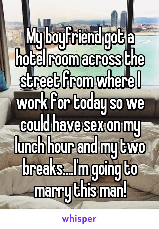 My boyfriend got a hotel room across the street from where I work for today so we could have sex on my lunch hour and my two breaks....I'm going to marry this man!