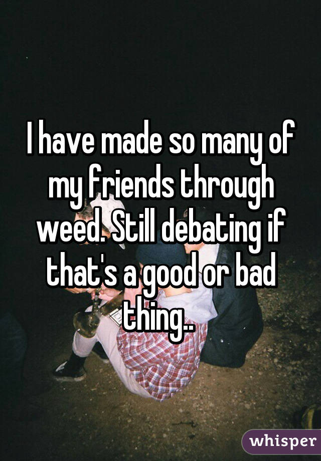 I have made so many of my friends through weed. Still debating if that's a good or bad thing.. 